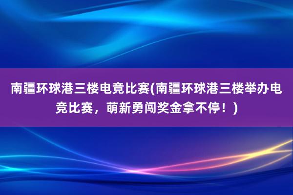 南疆环球港三楼电竞比赛(南疆环球港三楼举办电竞比赛，萌新勇闯奖金拿不停！)