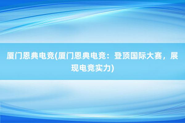 厦门恩典电竞(厦门恩典电竞：登顶国际大赛，展现电竞实力)