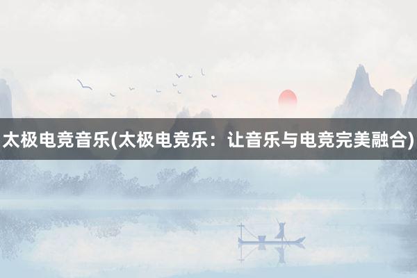 太极电竞音乐(太极电竞乐：让音乐与电竞完美融合)