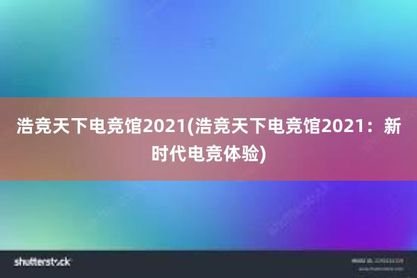 浩竞天下电竞馆2021(浩竞天下电竞馆2021：新时代电竞体验)