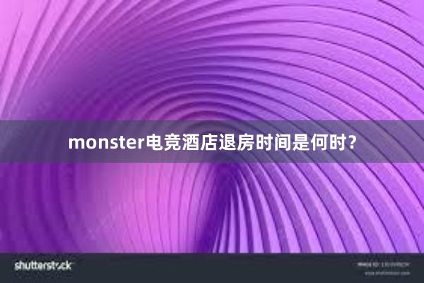 monster电竞酒店退房时间是何时？