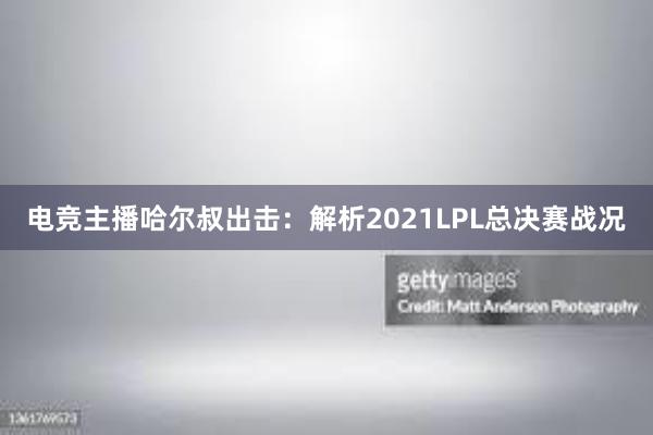 电竞主播哈尔叔出击：解析2021LPL总决赛战况