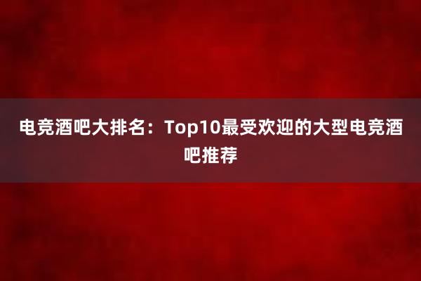 电竞酒吧大排名：Top10最受欢迎的大型电竞酒吧推荐