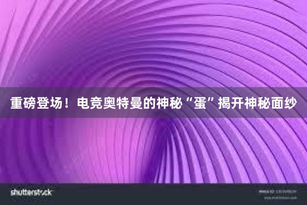 重磅登场！电竞奥特曼的神秘“蛋”揭开神秘面纱