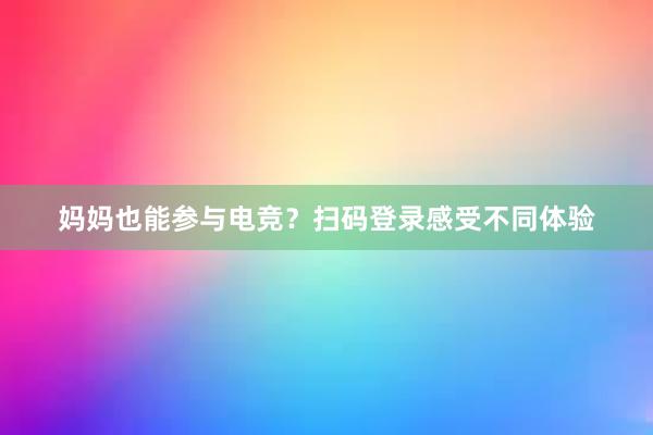 妈妈也能参与电竞？扫码登录感受不同体验