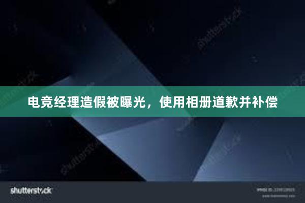 电竞经理造假被曝光，使用相册道歉并补偿