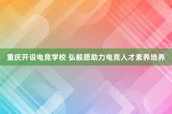 重庆开设电竞学校 弘毅愿助力电竞人才素养培养