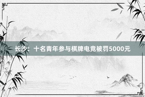 长沙：十名青年参与棋牌电竞被罚5000元