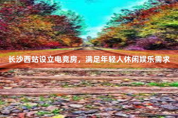 长沙西站设立电竞房，满足年轻人休闲娱乐需求